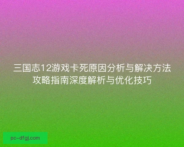 三国志12游戏卡死原因分析与解决方法攻略指南深度解析与优化技巧