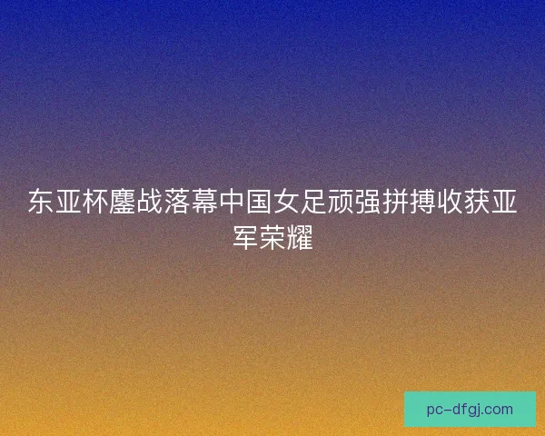 东亚杯鏖战落幕中国女足顽强拼搏收获亚军荣耀